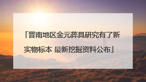 晋南地区金元葬具研究有了新实物标本 最新挖掘资料公布